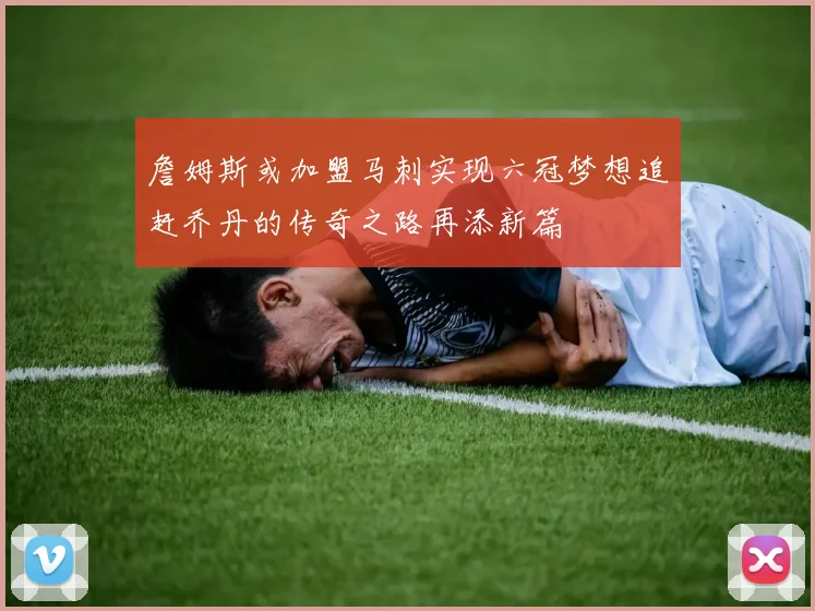 詹姆斯或加盟马刺实现六冠梦想追赶乔丹的传奇之路再添新篇