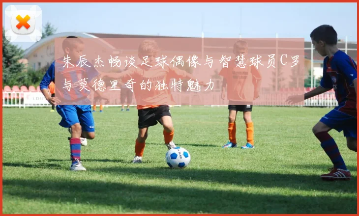 朱辰杰畅谈足球偶像与智慧球员C罗与莫德里奇的独特魅力
