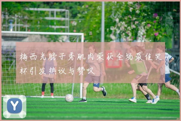梅西光膀子秀肌肉荣获全场最佳奖杯引发热议与赞叹
