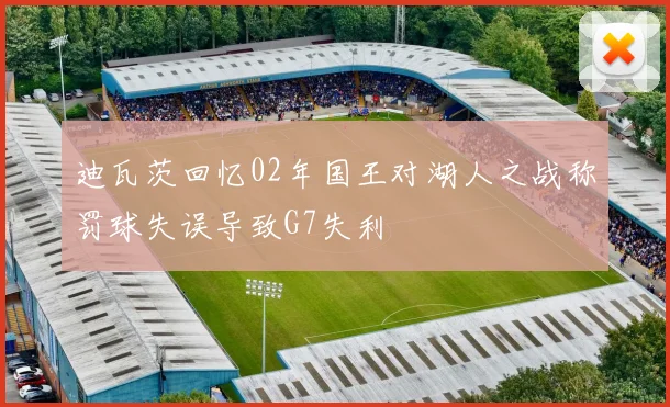 迪瓦茨回忆02年国王对湖人之战称罚球失误导致G7失利