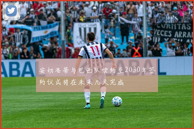 安切洛蒂与巴西队续约至2030年签约仪式将在未来几天完成