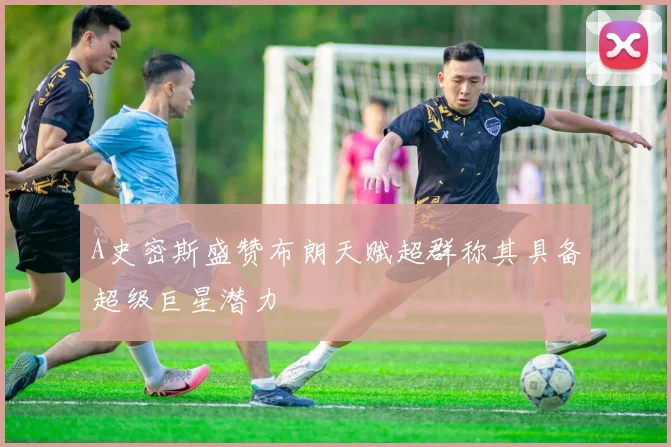 A史密斯盛赞布朗天赋超群称其具备超级巨星潜力