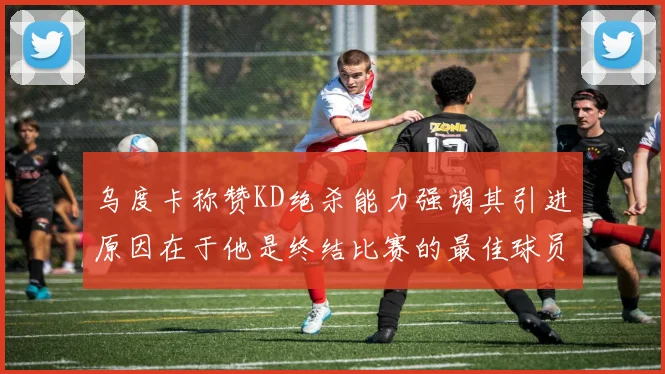 乌度卡称赞KD绝杀能力强调其引进原因在于他是终结比赛的最佳球员