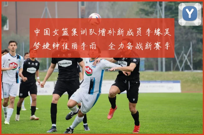 中国女篮集训队增补新成员李缘吴梦婕钟佳丽李雨汧全力备战新赛季