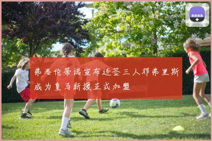 弗洛伦蒂诺宣布连签三人邓弗里斯成为皇马新援正式加盟