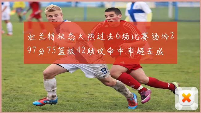 杜兰特状态火热过去6场比赛场均297分75篮板42助攻命中率超五成