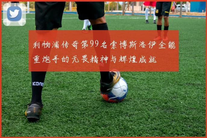 利物浦传奇第99名索博斯洛伊全能重炮手的无畏精神与辉煌成就