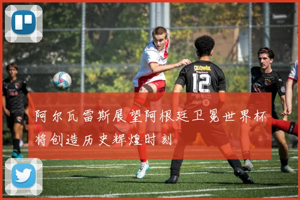 阿尔瓦雷斯展望阿根廷卫冕世界杯将创造历史辉煌时刻