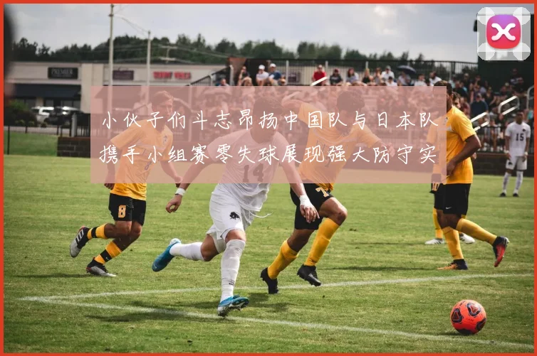 小伙子们斗志昂扬中国队与日本队携手小组赛零失球展现强大防守实力