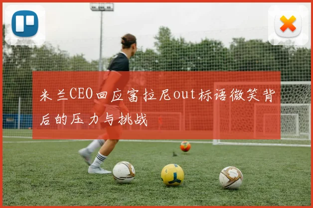 米兰CEO回应富拉尼out标语微笑背后的压力与挑战