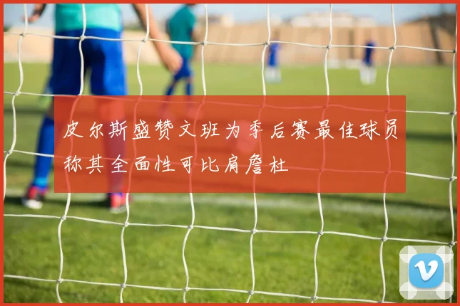 皮尔斯盛赞文班为季后赛最佳球员称其全面性可比肩詹杜
