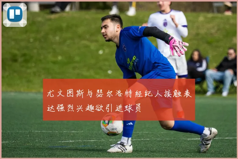 尤文图斯与瑟尔洛特经纪人接触表达强烈兴趣欲引进球员