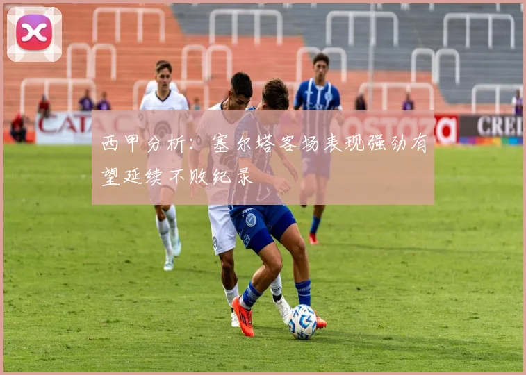 西甲分析：塞尔塔客场表现强劲有望延续不败纪录