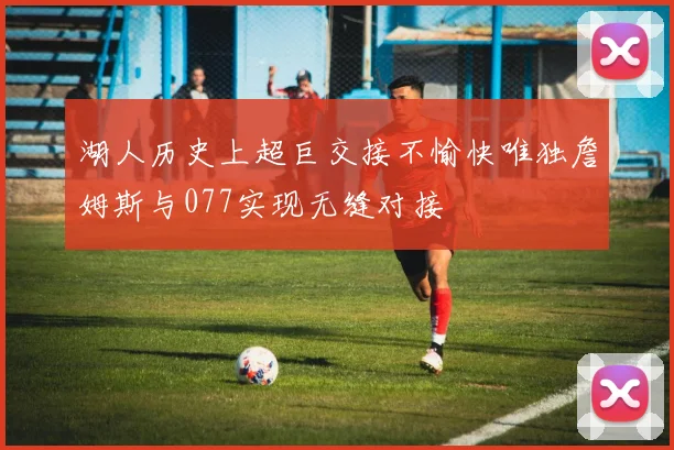 湖人历史上超巨交接不愉快唯独詹姆斯与077实现无缝对接