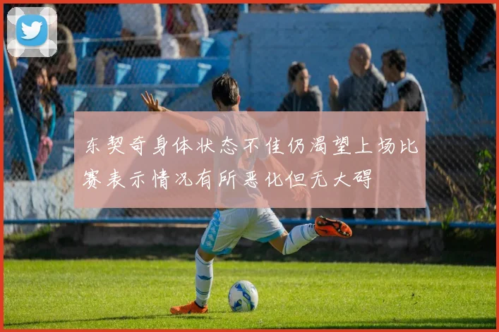 东契奇身体状态不佳仍渴望上场比赛表示情况有所恶化但无大碍
