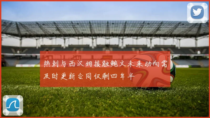 热刺与西汉姆接触鲍文未来动向需及时更新合同仅剩四年半