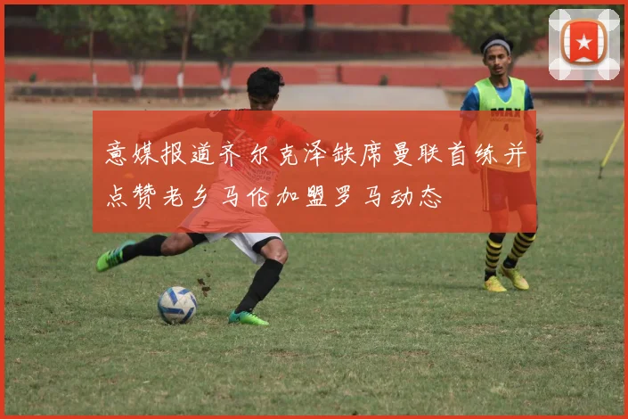 意媒报道齐尔克泽缺席曼联首练并点赞老乡马伦加盟罗马动态