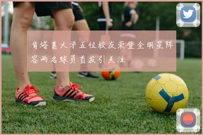 肯塔基大学五位校友荣登全明星阵容两名球员首发引关注