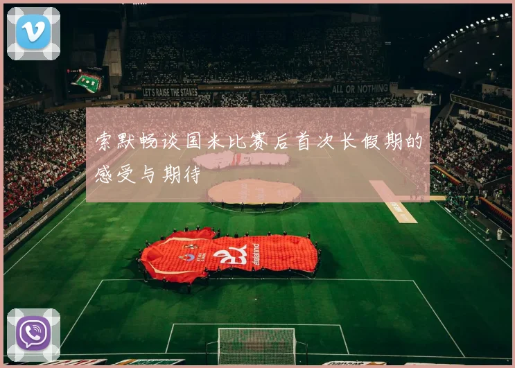 索默畅谈国米比赛后首次长假期的感受与期待
