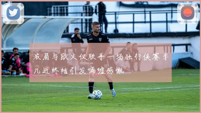 浓眉与欧文仅联手一场独行侠赛季几近终结引发唏嘘感慨