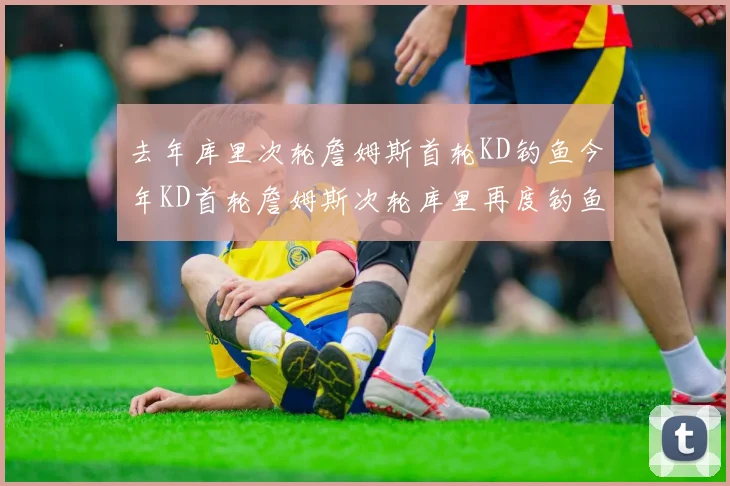 去年库里次轮詹姆斯首轮KD钓鱼今年KD首轮詹姆斯次轮库里再度钓鱼的奇妙对比