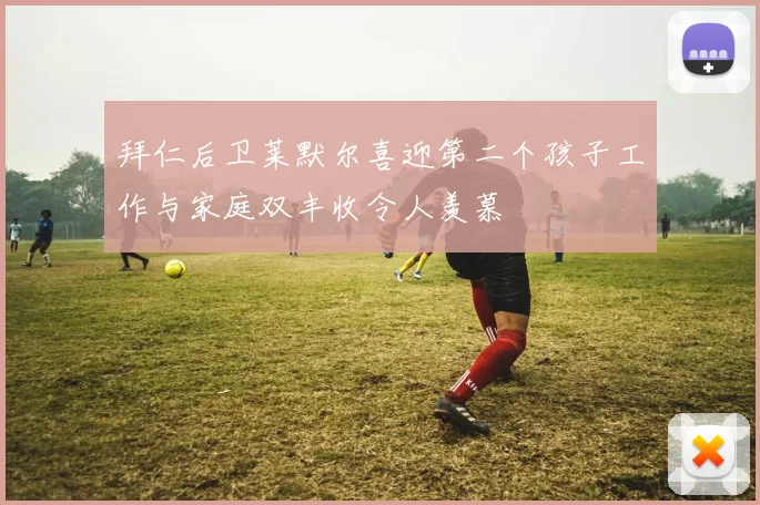 拜仁后卫莱默尔喜迎第二个孩子工作与家庭双丰收令人羡慕