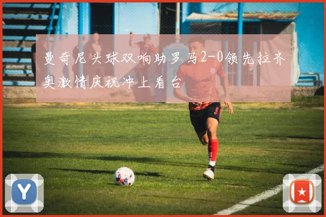曼奇尼头球双响助罗马2-0领先拉齐奥激情庆祝冲上看台