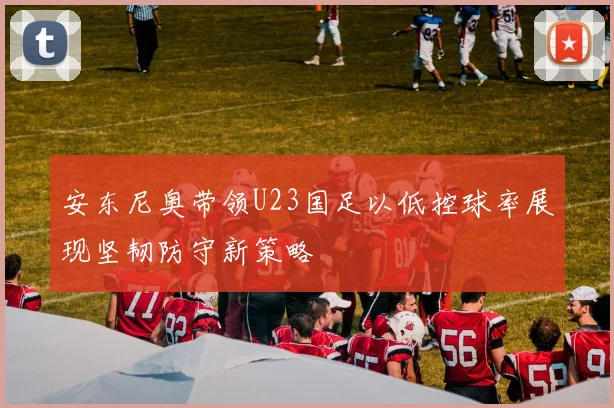 安东尼奥带领U23国足以低控球率展现坚韧防守新策略